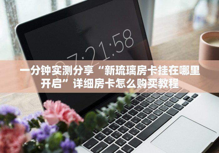 一分钟实测分享“新琉璃房卡挂在哪里开启”详细房卡怎么购买教程 一分钟实测分享“新琉璃房卡挂在哪里开启”详细房卡怎么购买教程